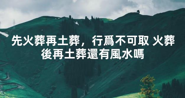 先火葬再土葬，行爲不可取 火葬後再土葬還有風水嗎